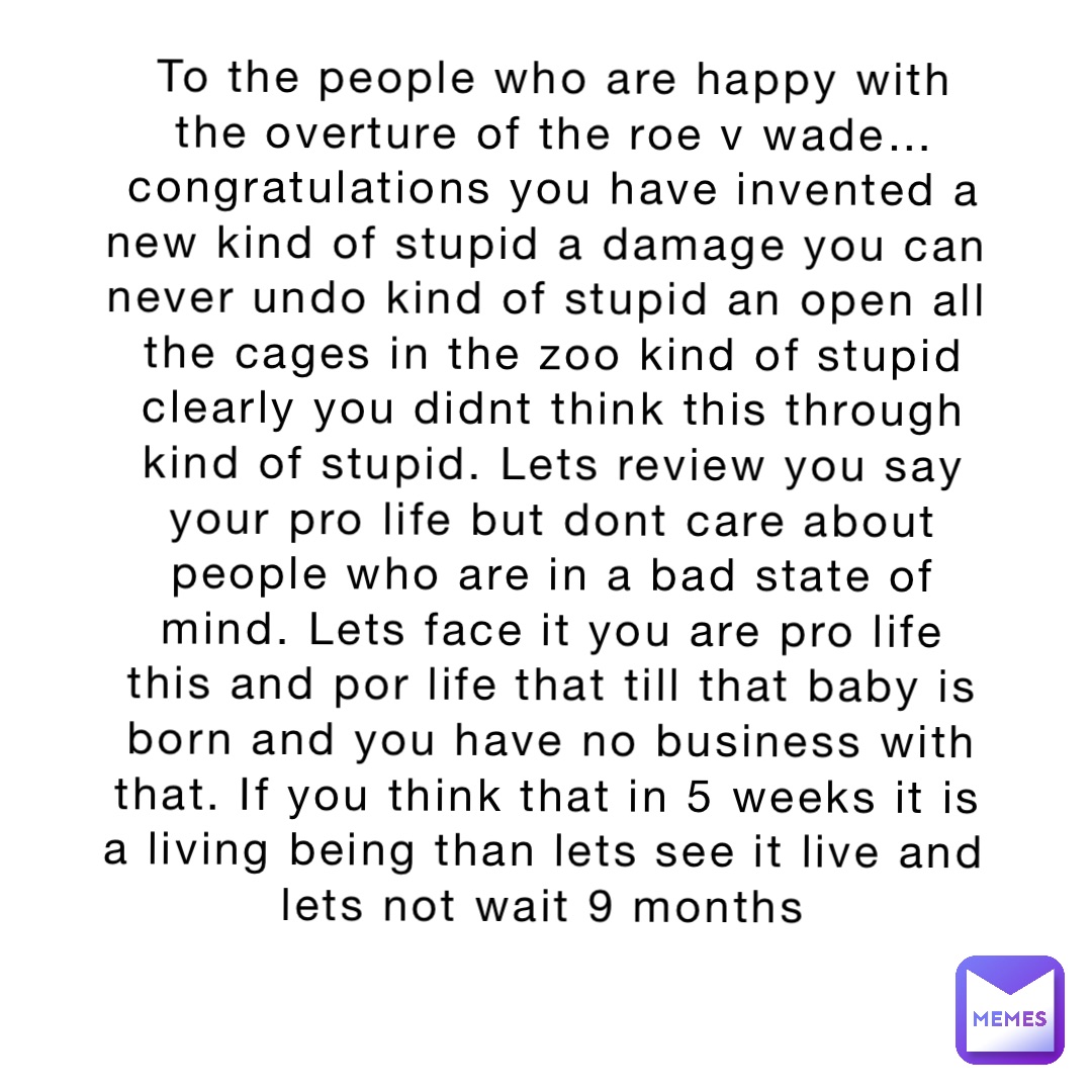 To the people who are happy with the overture of the roe v wade… congratulations you have invented a new kind of stupid a damage you can never undo kind of stupid an open all the cages in the zoo kind of stupid clearly you didnt think this through kind of stupid. Lets review you say your pro life but dont care about people who are in a bad state of mind. Lets face it you are pro life this and por life that till that baby is born and you have no business with that. If you think that in 5 weeks it is a living being than lets see it live and lets not wait 9 months