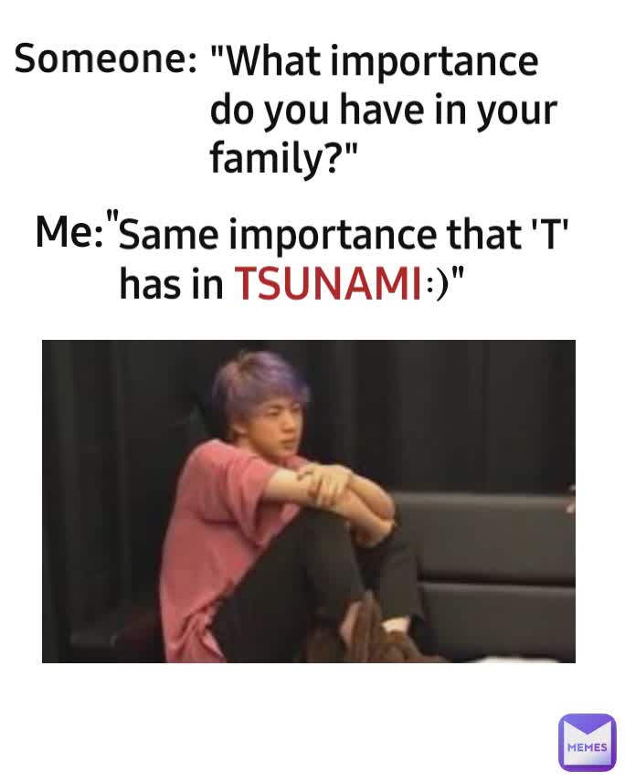 "What importance do you have in your family?" Me: Someone: TSUNAMI :)" " Same importance that 'T' has in