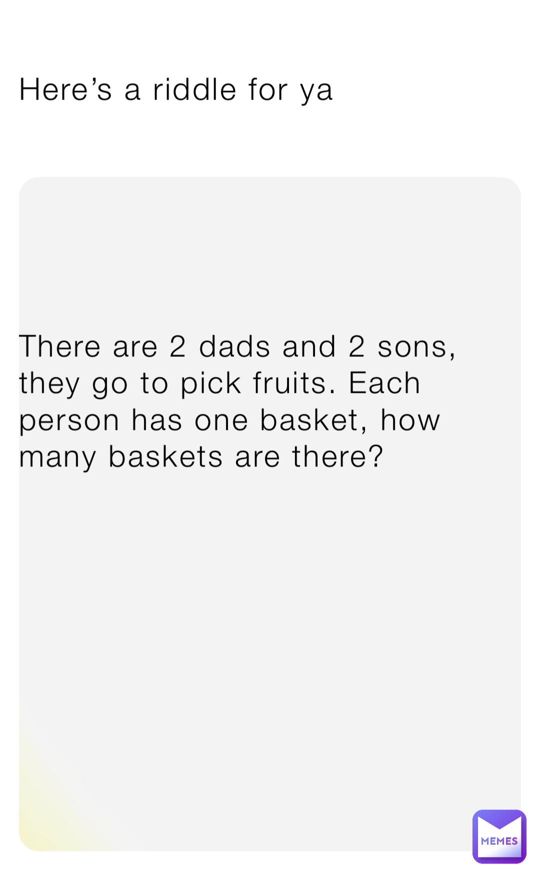 Here’s a riddle for ya There are 2 dads and 2 sons, they go to pick fruits. Each person has one basket, how many baskets are there?