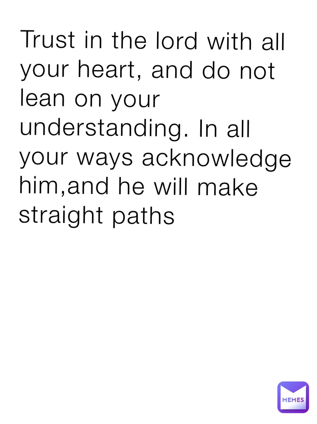 Trust in the lord with all your heart, and do not lean on your understanding. In all your ways acknowledge him,and he will make straight paths