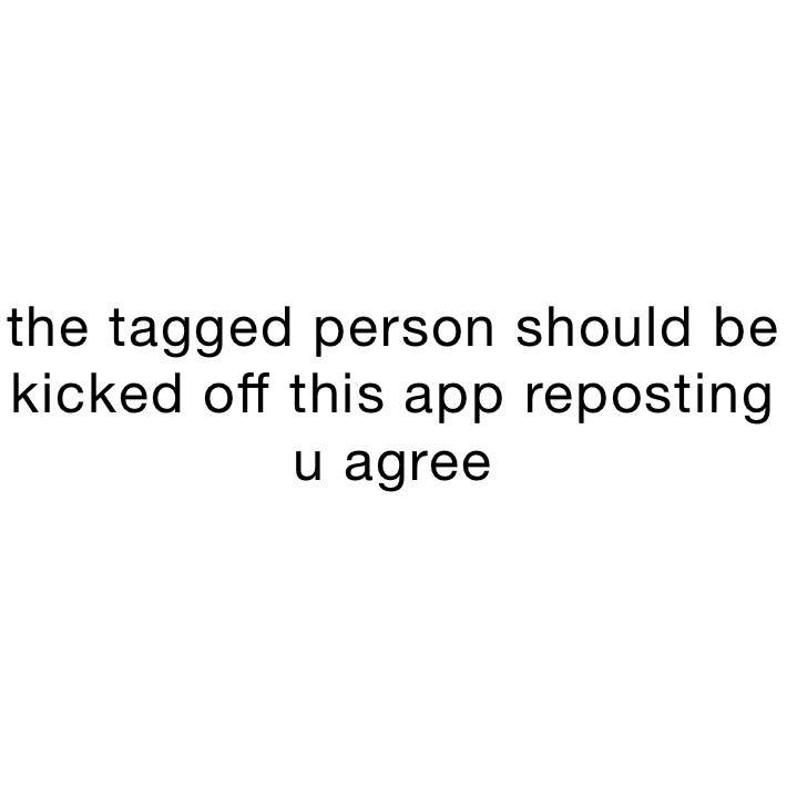 the tagged person should be kicked off this app reposting u agree