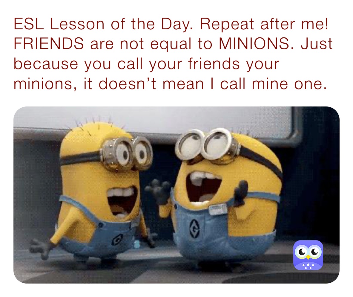 ESL Lesson of the Day. Repeat after me! FRIENDS are not equal to MINIONS. Just because you call your friends your minions, it doesn’t mean I call mine one. 
