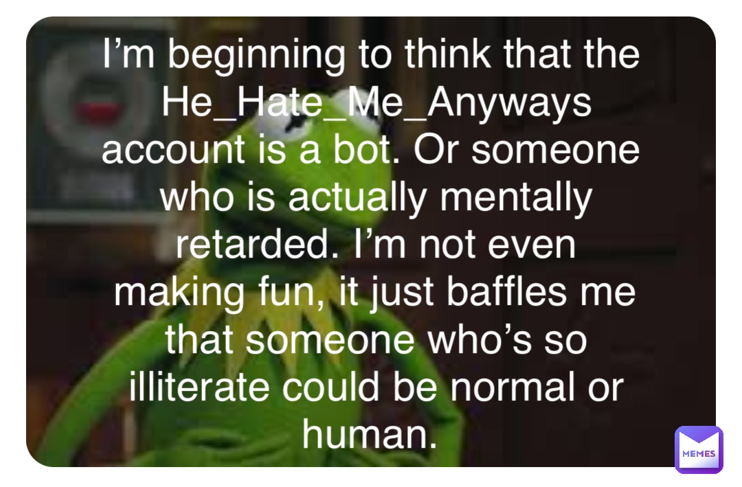 Double tap to edit I’m beginning to think that the He_Hate_Me_Anyways account is a bot. Or someone who is actually mentally retarded. I’m not even making fun, it just baffles me that someone who’s so illiterate could be normal or human.