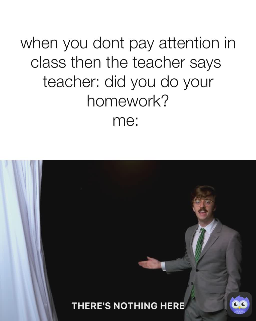 when you dont pay attention in class then the teacher says 
teacher: did you do your homework?
me: 