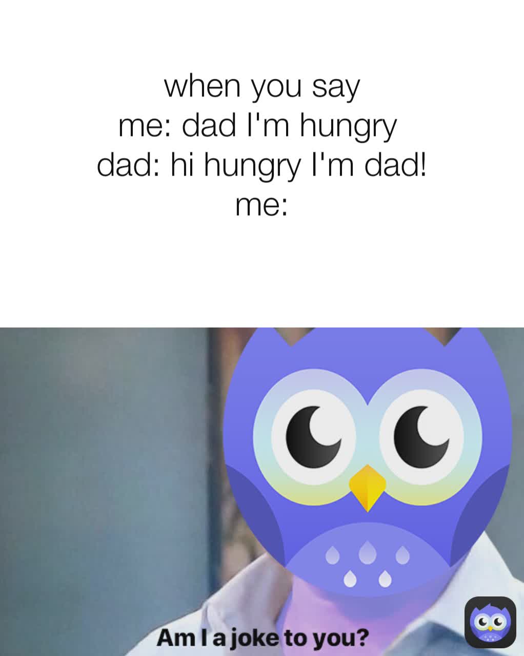 when you say
me: dad I'm hungry 
dad: hi hungry I'm dad!
me:
