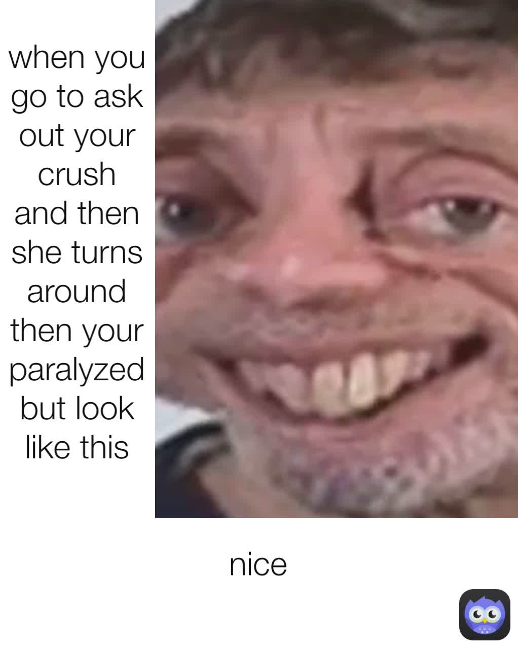 nice
 when you go to ask out your crush and then she turns around then your paralyzed  but look like this
