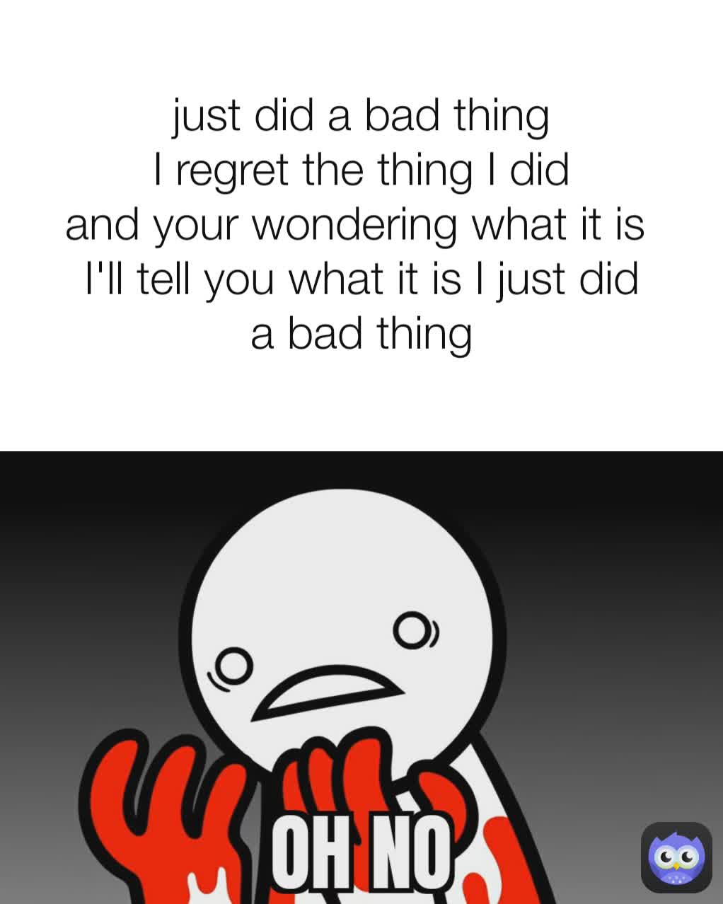 just did a bad thing
I regret the thing I did
and your wondering what it is 
I'll tell you what it is I just did a bad thing