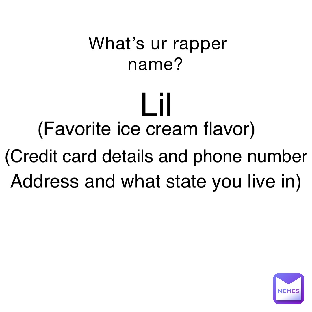 What’s ur rapper name? Lil (Credit card details and phone number (Favorite ice cream flavor) Address and what state you live in)