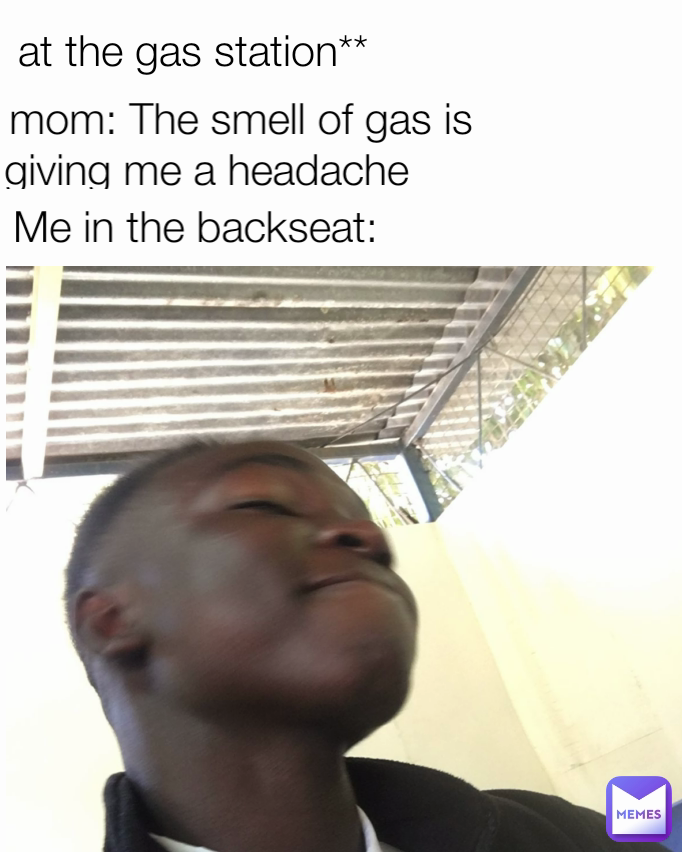 My mom The smell of gas is giving me a headache Me in the backseat at