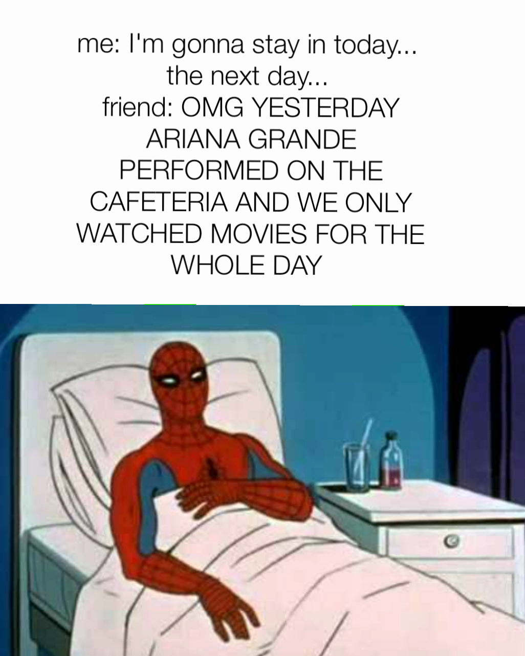 me: I'm gonna stay in today... 
the next day... 
friend: OMG YESTERDAY ARIANA GRANDE PERFORMED ON THE CAFETERIA AND WE ONLY WATCHED MOVIES FOR THE WHOLE DAY 