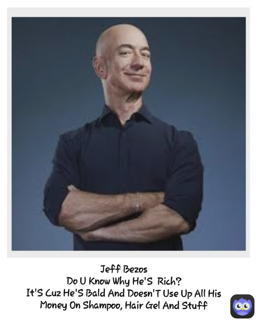 Jeff Bezos
Do U Know Why He'S  Rich?
It'S Cuz He'S Bald And Doesn'T Use Up All His Money On Shampoo, Hair Gel And Stuff