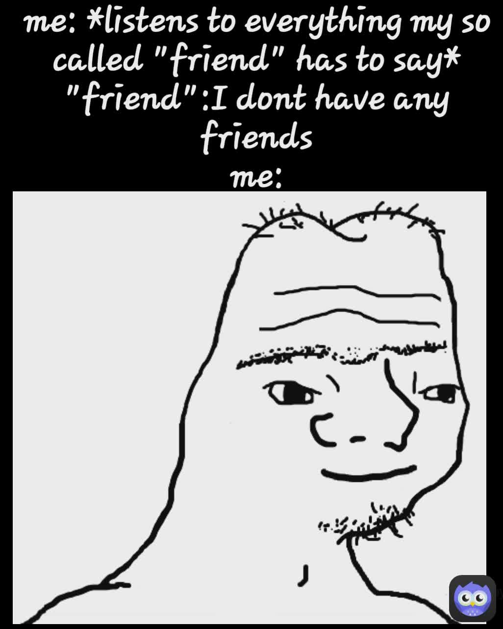 made by
Zoe me: *listens to everything my so called "friend" has to say*
"friend":I dont have any friends
me:
