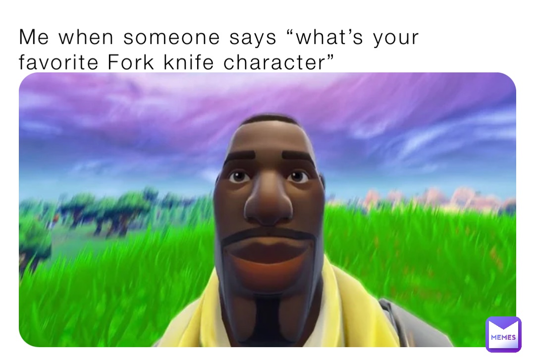 Me when someone says “what’s your favorite Fork knife character”