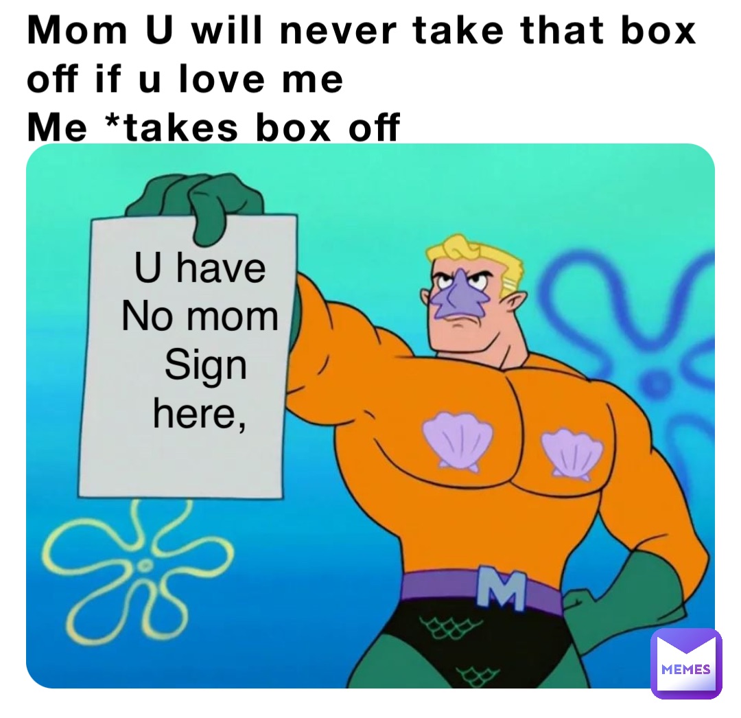 Mom U will never take that box off if u love me
Me *takes box off U have
No mom
Sign here,