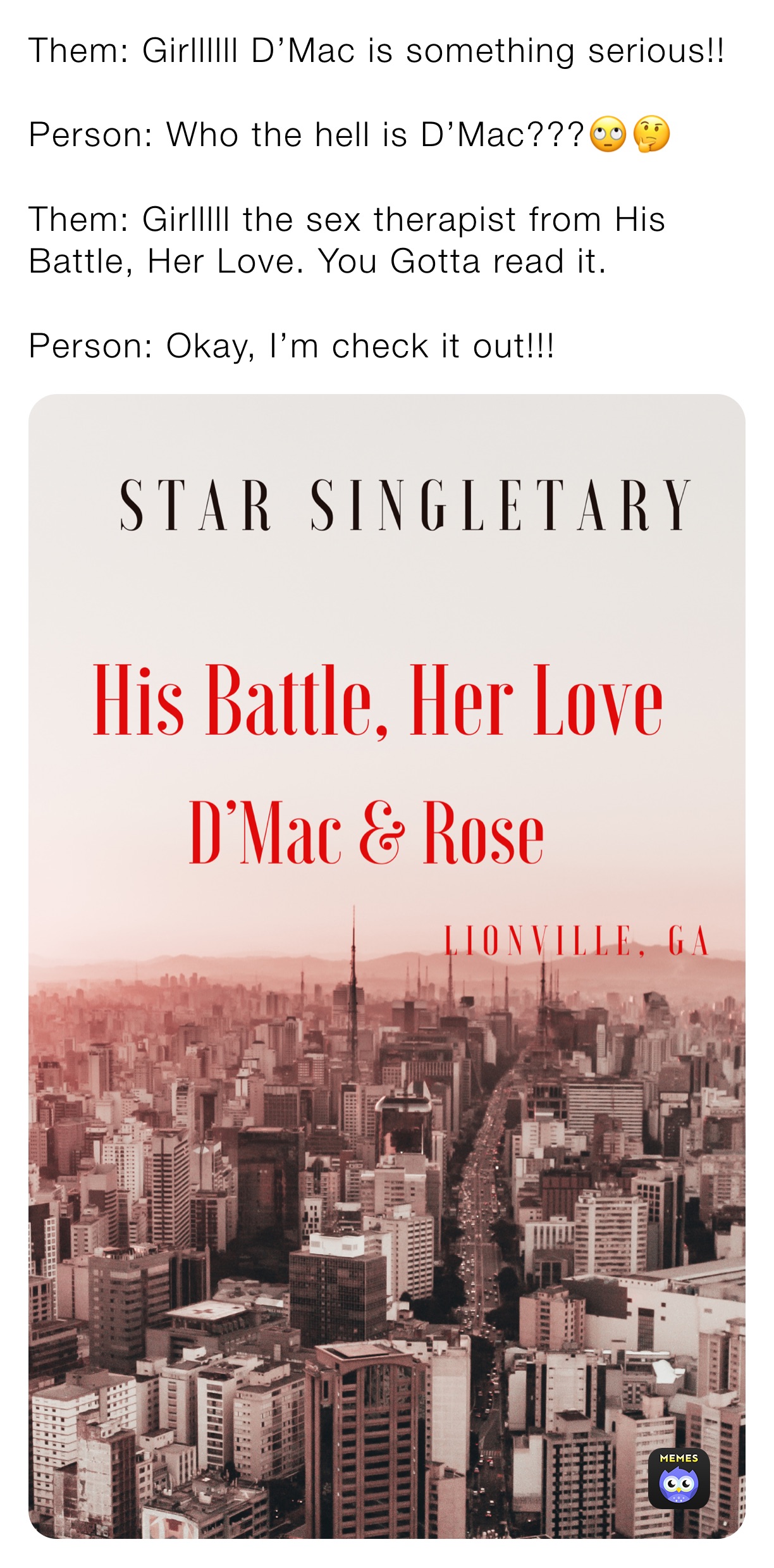 Them: Girllllll D’Mac is something serious!!

Person: Who the hell is D’Mac???🙄🤔

Them: Girlllll the sex therapist from His Battle, Her Love. You Gotta read it. 

Person: Okay, I’m check it out!!! 