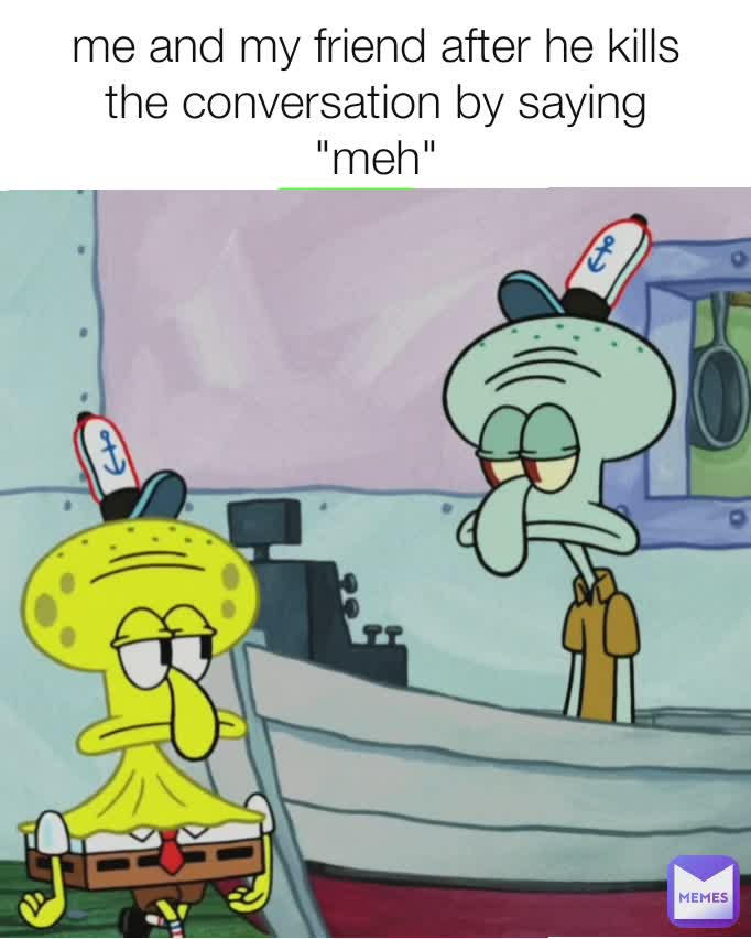 me and my friend after he kills the conversation by saying "meh"