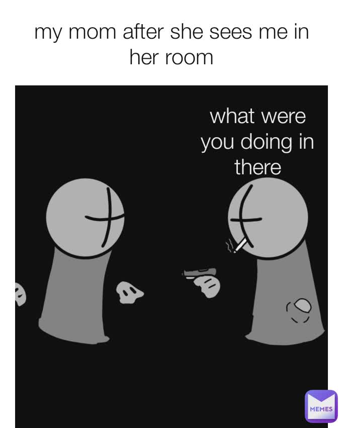 my mom after she sees me in her room what were you doing in there