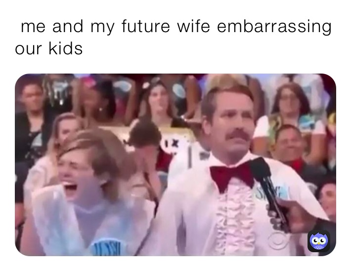  me and my future wife embarrassing      
our kids 