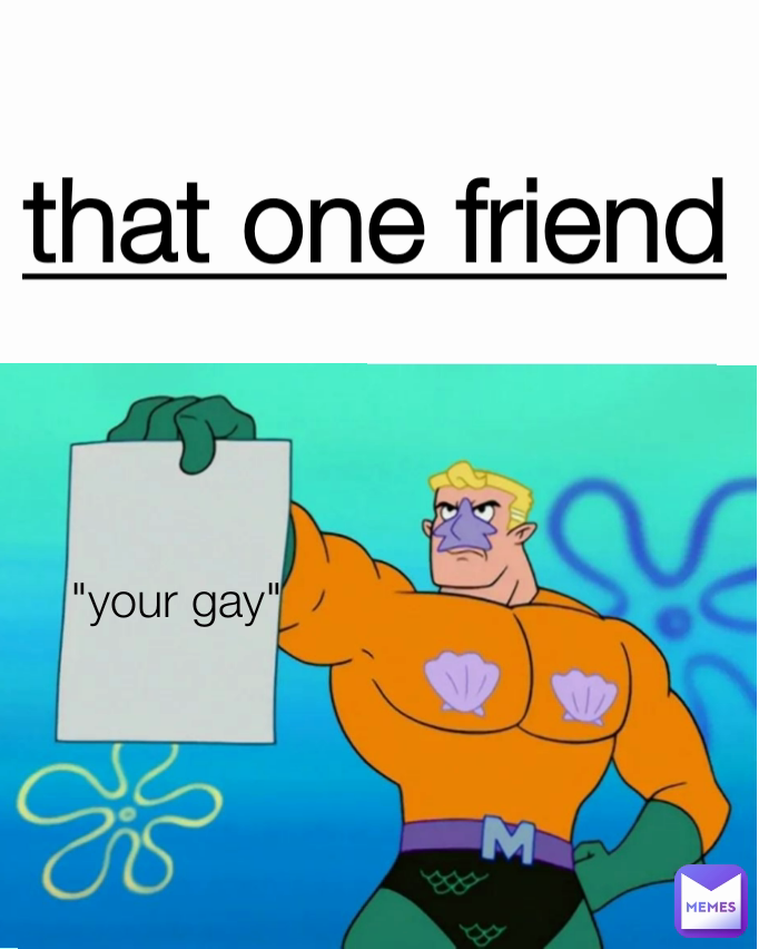 that one friend
 "your gay"