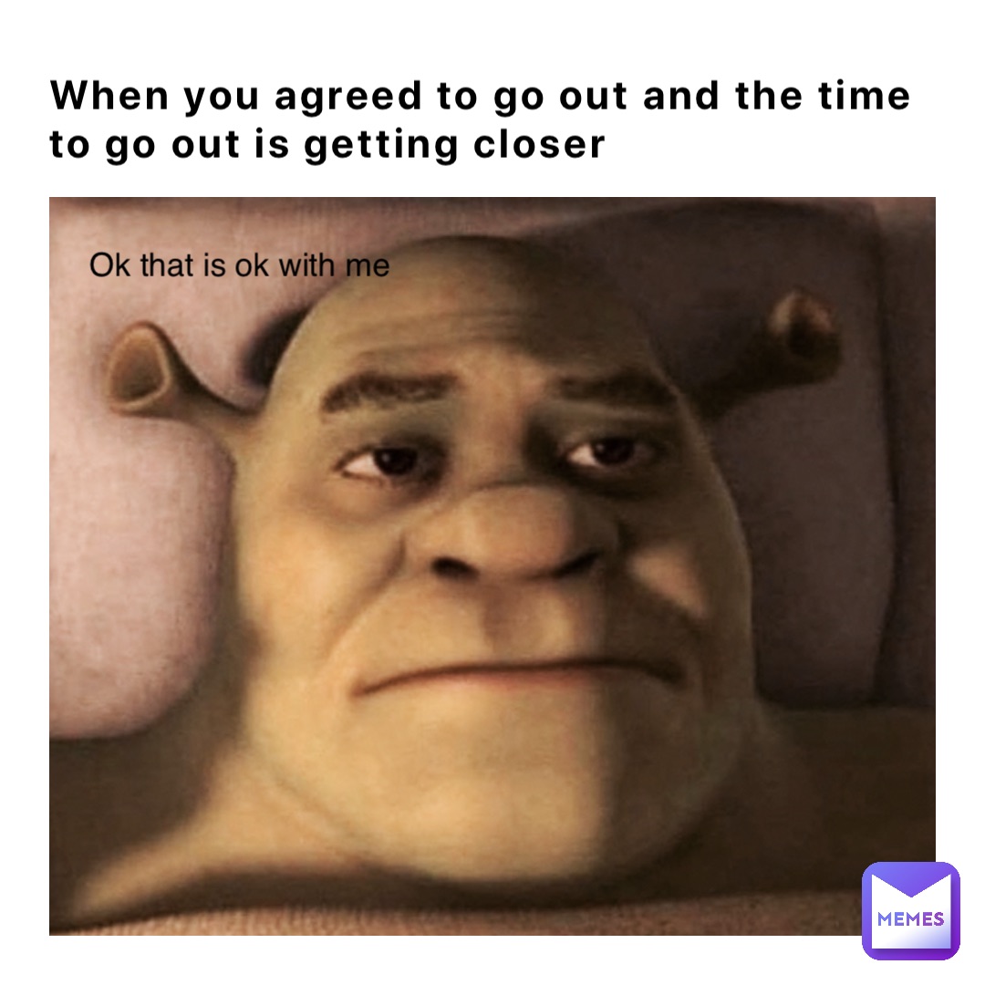 When you agreed to go out and the time 
to go out is getting closer Ok that is ok with me