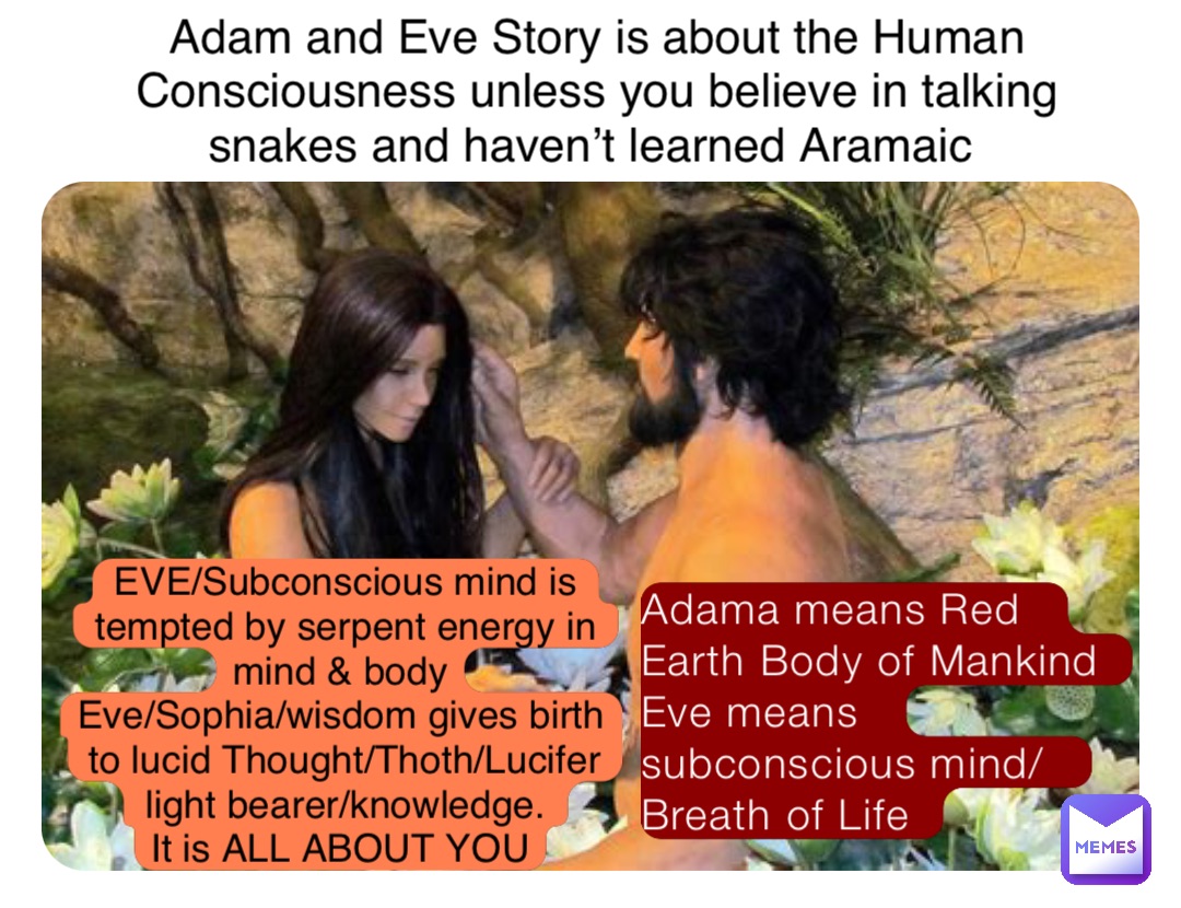 Adama means Red Earth Body of Mankind
Eve means subconscious mind/ Breath of Life Adam and Eve Story is about the Human Consciousness unless you believe in talking snakes and haven’t learned Aramaic EVE/Subconscious mind is tempted by serpent energy in mind & body
Eve/Sophia/wisdom gives birth to lucid Thought/Thoth/Lucifer light bearer/knowledge. 
It is ALL ABOUT YOU