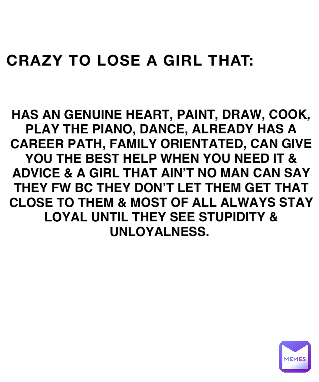 Crazy to lose a girl that: HAS AN GENUINE HEART, PAINT, DRAW, COOK, PLAY THE PIANO, DANCE, ALREADY HAS A CAREER PATH, FAMILY ORIENTATED, CAN GIVE YOU THE BEST HELP WHEN YOU NEED IT & ADVICE & A GIRL THAT AIN’T NO MAN CAN SAY THEY FW BC THEY DON’T LET THEM GET THAT CLOSE to them & MOST OF ALL ALWAYS STAY LOYAL UNTIL THEY SEE STUPIDITY & UNLOYALNESS.