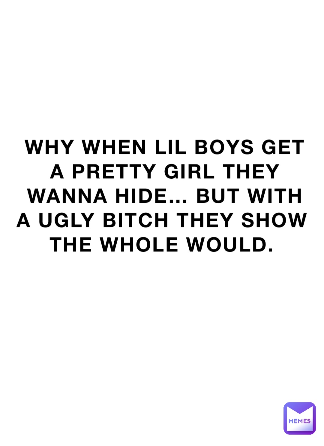 WHY WHEN LIL BOYS GET A PRETTY GIRL THEY WANNA HIDE… BUT WITH A UGLY BITCH THEY SHOW THE Whole WOULD.