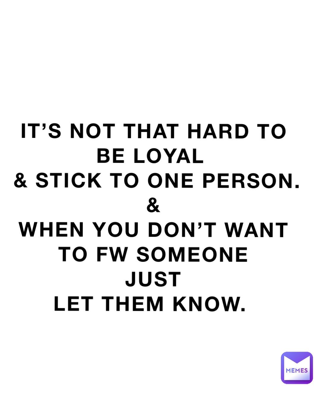 IT’S NOT THAT HARD TO 
BE LOYAL
 & STICK TO ONE PERSON. 
& 
WHEN YOU DON’T WANT 
TO FW SOMEONE 
JUST 
LET THEM KNOW.