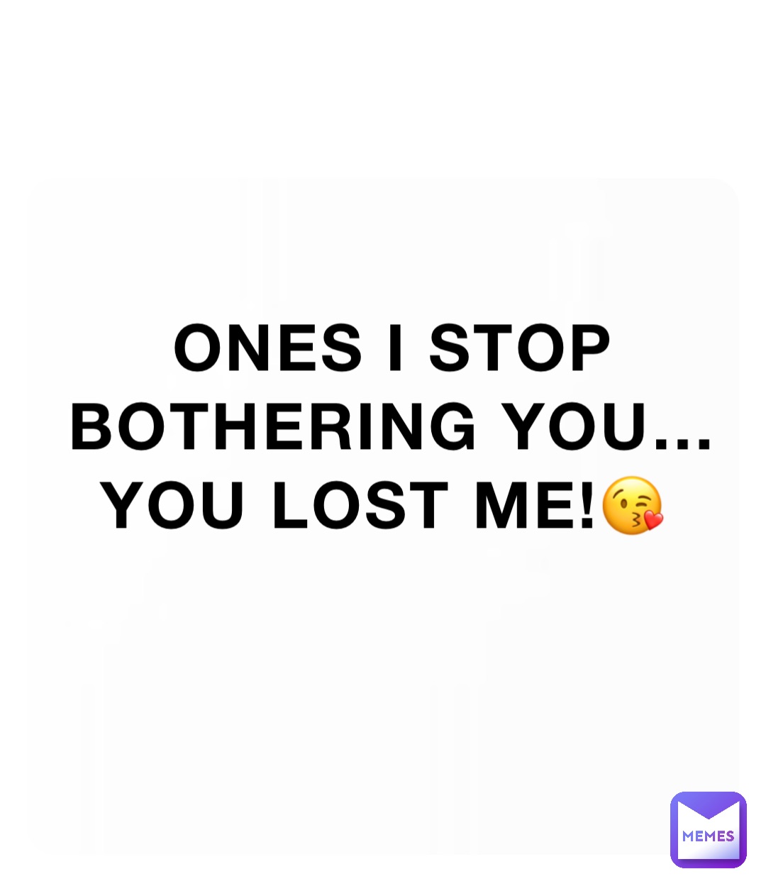 Ones I stop bothering you… you lost me!😘