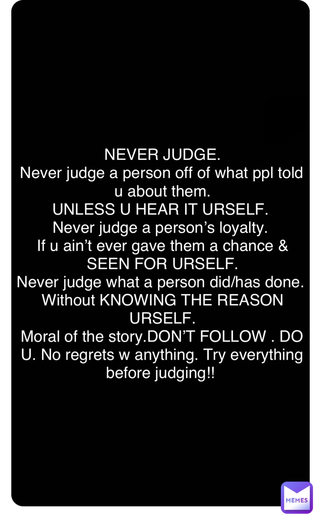 Double tap to edit NEVER JUDGE. 
Never judge a person off of what ppl told u about them. 
UNLESS U HEAR IT URSELF.
Never judge a person’s loyalty.
If u ain’t ever gave them a chance & SEEN FOR URSELF. 
Never judge what a person did/has done. 
Without KNOWING THE REASON URSELF. 
Moral of the story.DON’T FOLLOW . DO U. No regrets w anything. Try everything before judging!!