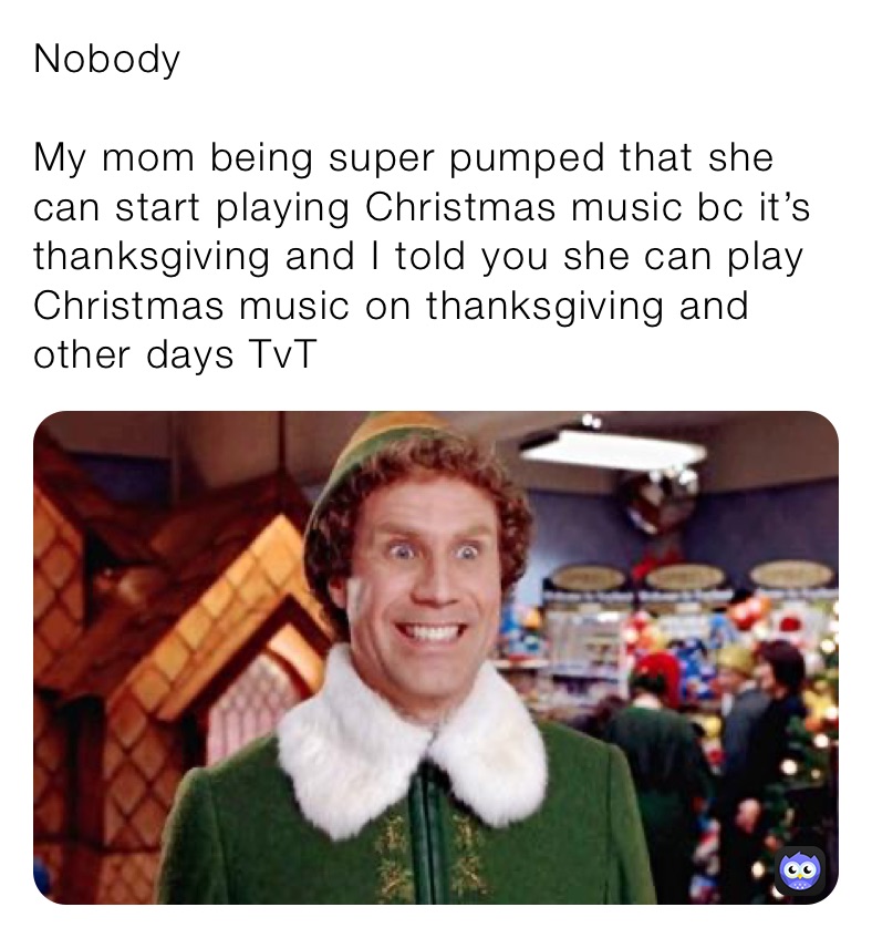 Nobody

My mom being super pumped that she can start playing Christmas music bc it’s thanksgiving and I told you she can play Christmas music on thanksgiving and other days TvT