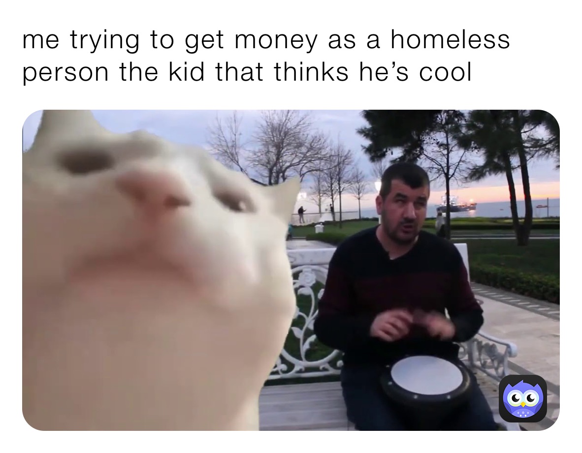 me trying to get money as a homeless person the kid that thinks he’s cool 