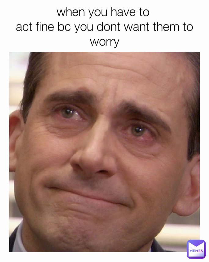 when you have to 
act fine bc you dont want them to worry
