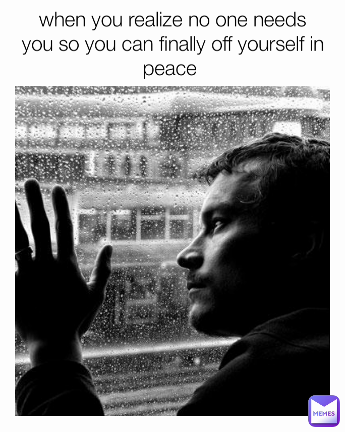 when you realize no one needs you so you can finally off yourself in peace 
