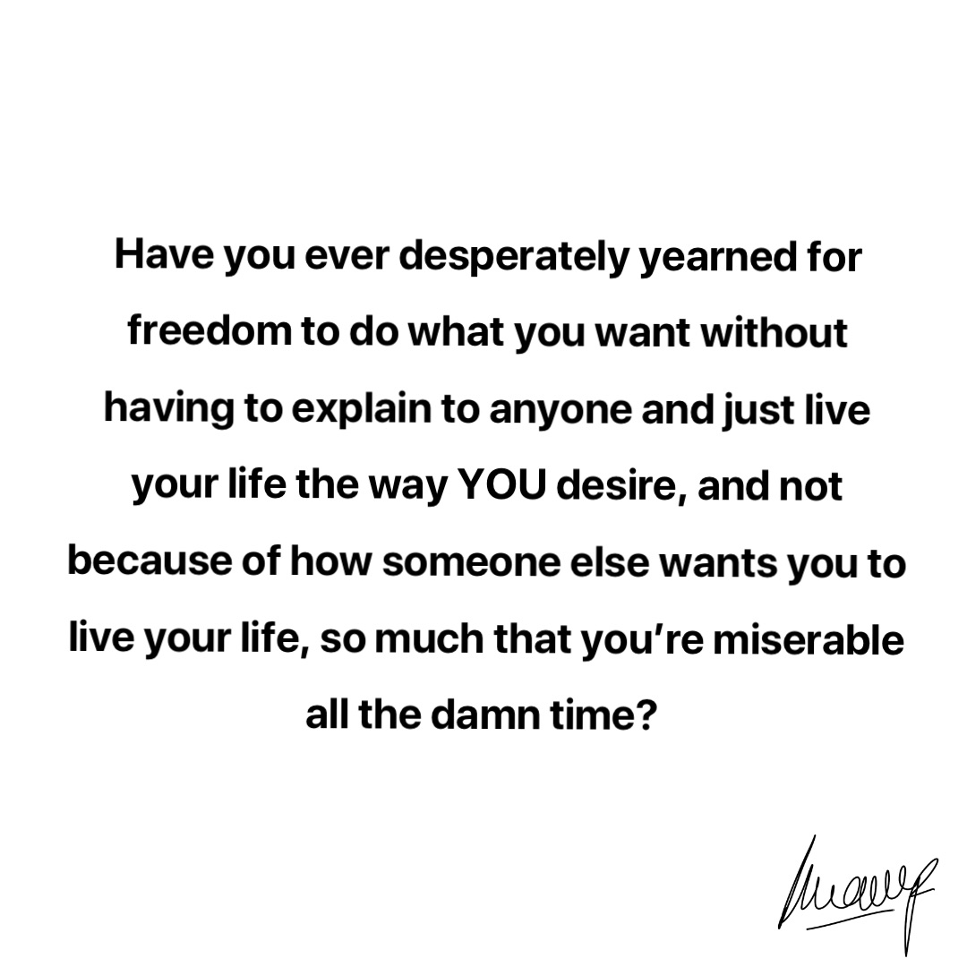 Have you ever desperately yearned for freedom to do what you want without having to explain to anyone and just live your life the way YOU desire, and not because of how someone else wants you to live your life, so much that you’re miserable all the damn time?