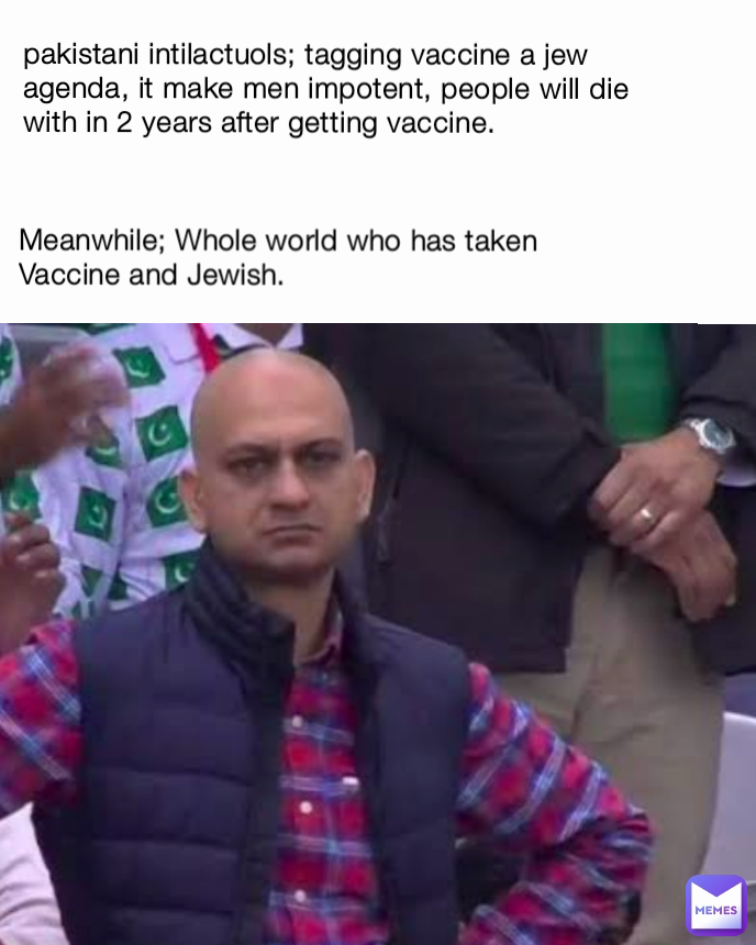 pakistani intilactuols; tagging vaccine a jew agenda, it make men impotent, people will die with in 2 years after getting vaccine. Meanwhile; Whole world who has taken Vaccine and Jewish. 