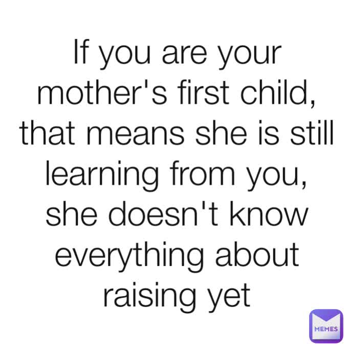 If you are your mother's first child, that means she is still learning from you, she doesn't know everything about raising yet