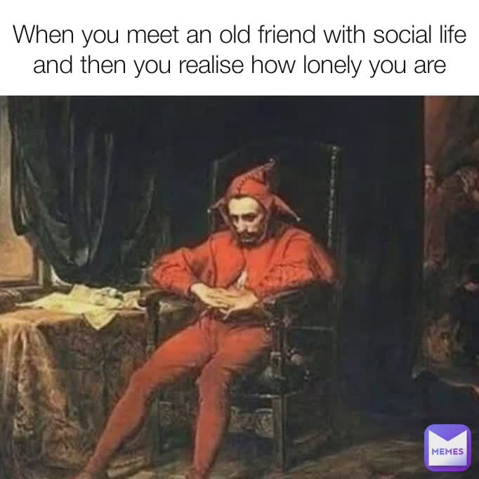 When you meet an old friend with social life and then you realise how lonely you are