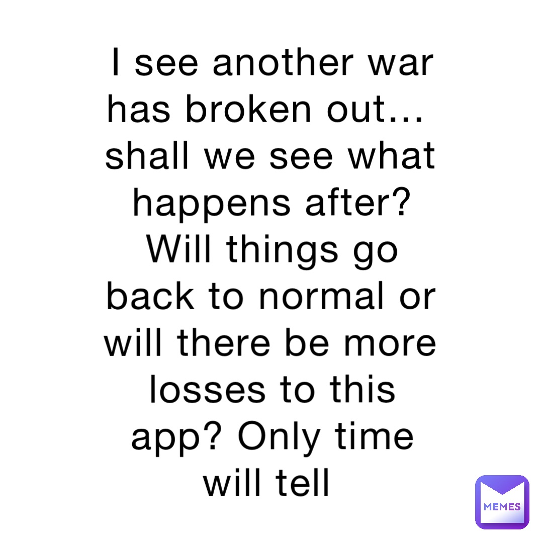 I see another war has broken out…shall we see what happens after? Will things go back to normal or will there be more losses to this app? Only time will tell