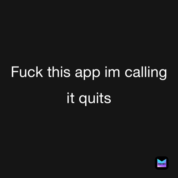 Fuck this app im calling 
it quits