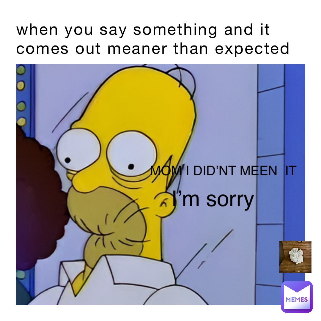 when you say something and it comes out meaner than expected MOM I DID’NT MEEN  IT I’m sorry