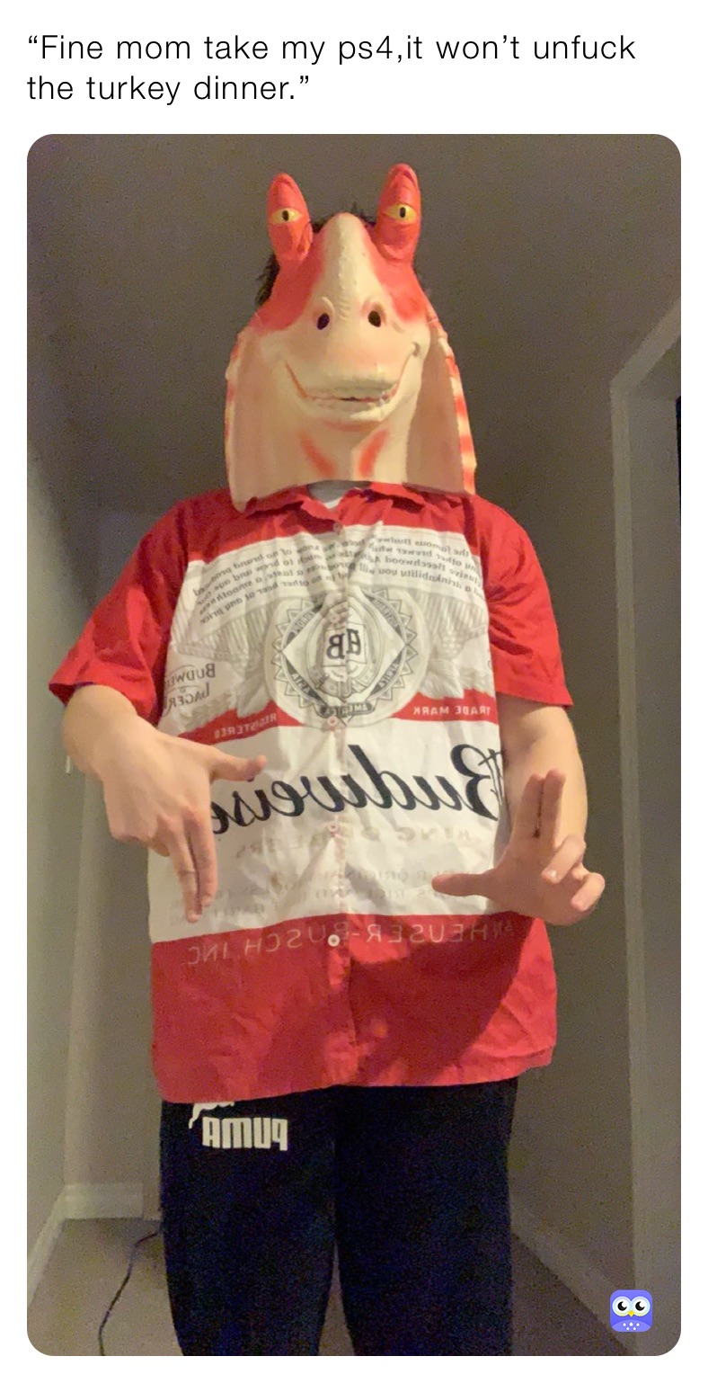 “Fine mom take my ps4,it won’t unfuck the turkey dinner.”