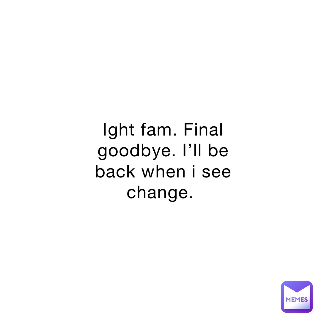 Ight fam. Final goodbye. I’ll be back when i see change.
