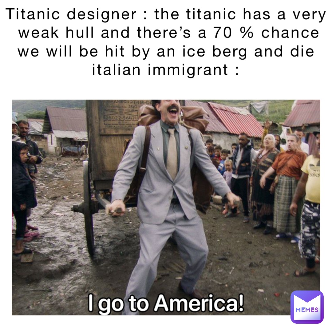 Titanic designer : The Titanic has a very weak hull and there’s a 70 % chance we will be hit by an ice berg and die
Italian immigrant :