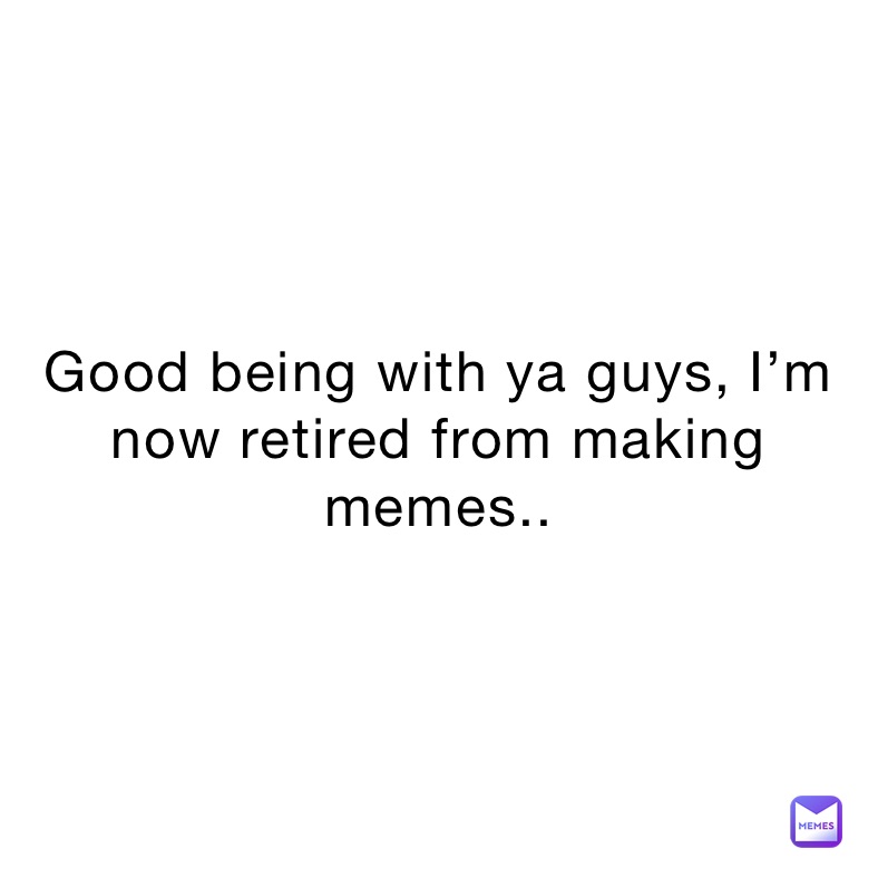 Good being with ya guys, I’m now retired from making memes..