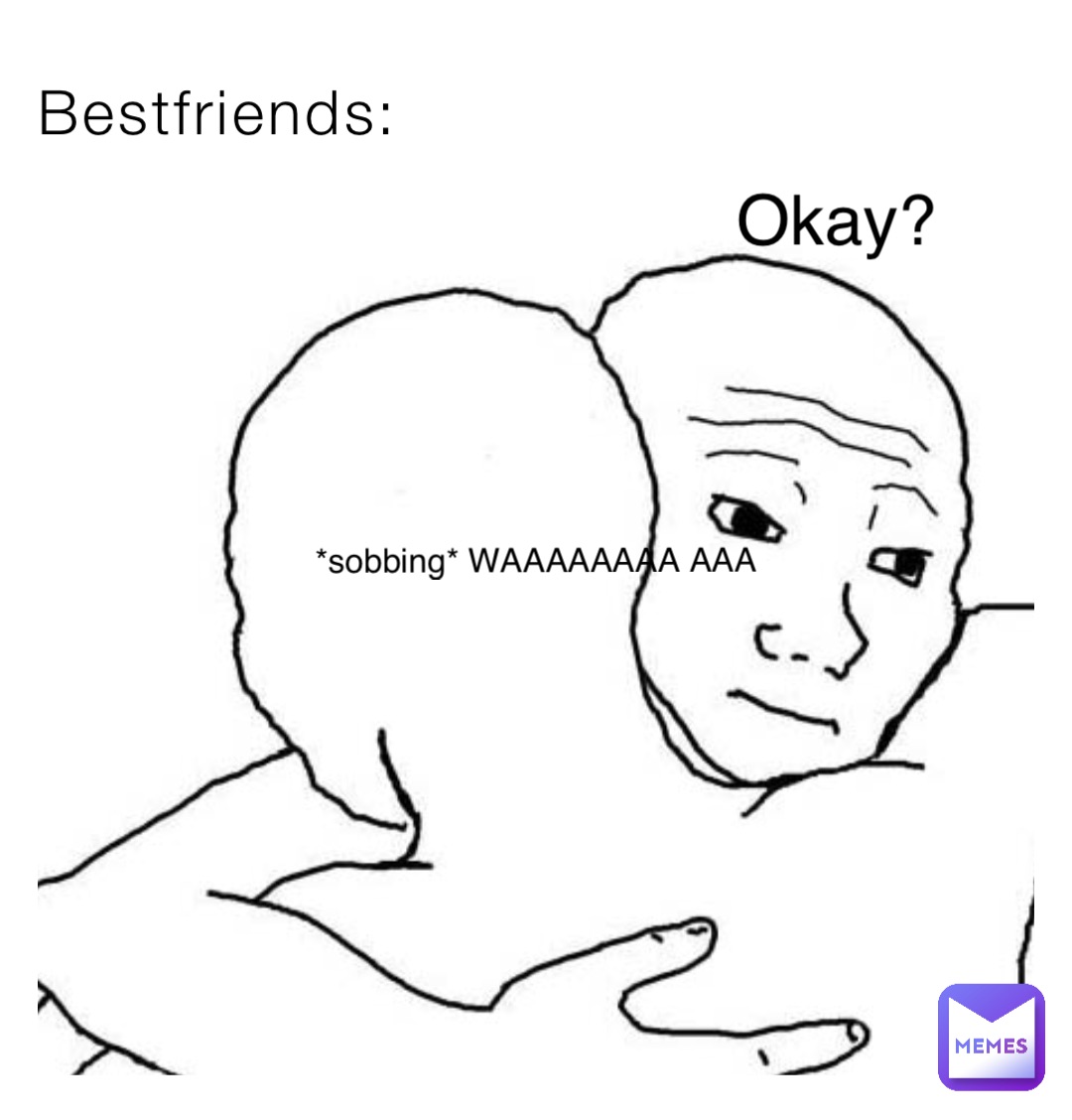 Bestfriends: *sobbing* WAAAAAAAA AAA Okay?