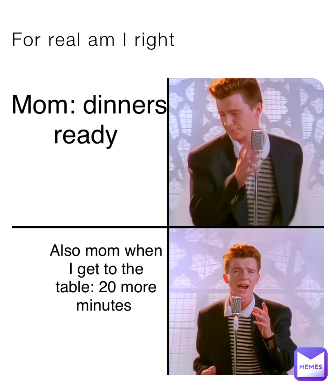 For real am I right Mom: dinners 
ready Also mom when 
I get to the 
table: 20 more 
minutes