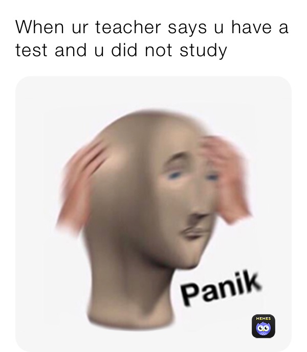 When ur teacher says u have a test and u did not study 