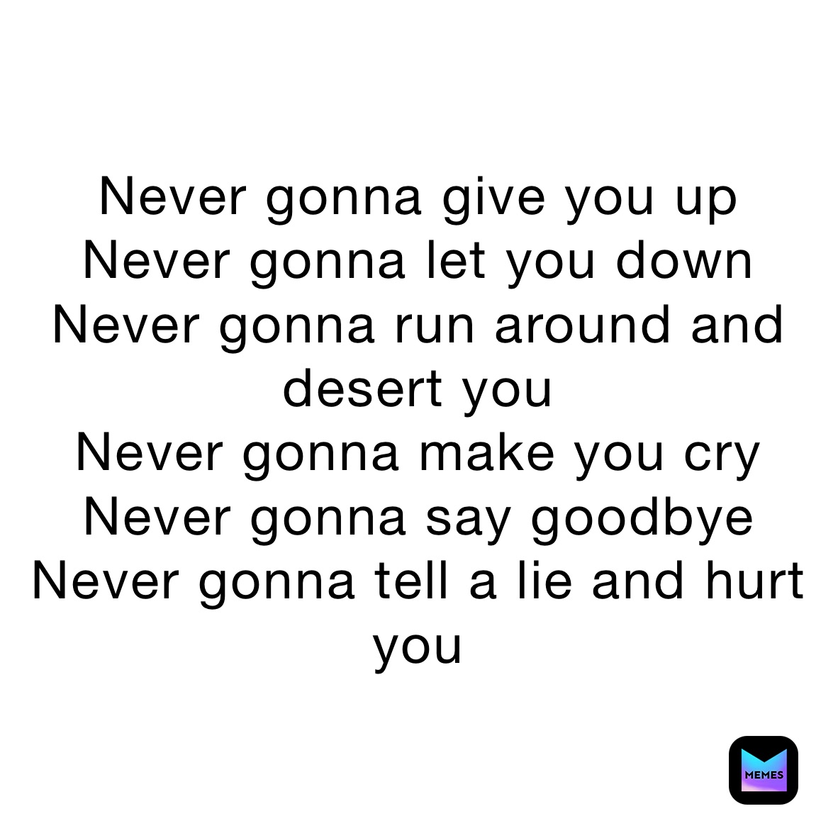 Never gonna give you up
Never gonna let you down
Never gonna run around and desert you
Never gonna make you cry
Never gonna say goodbye
Never gonna tell a lie and hurt you