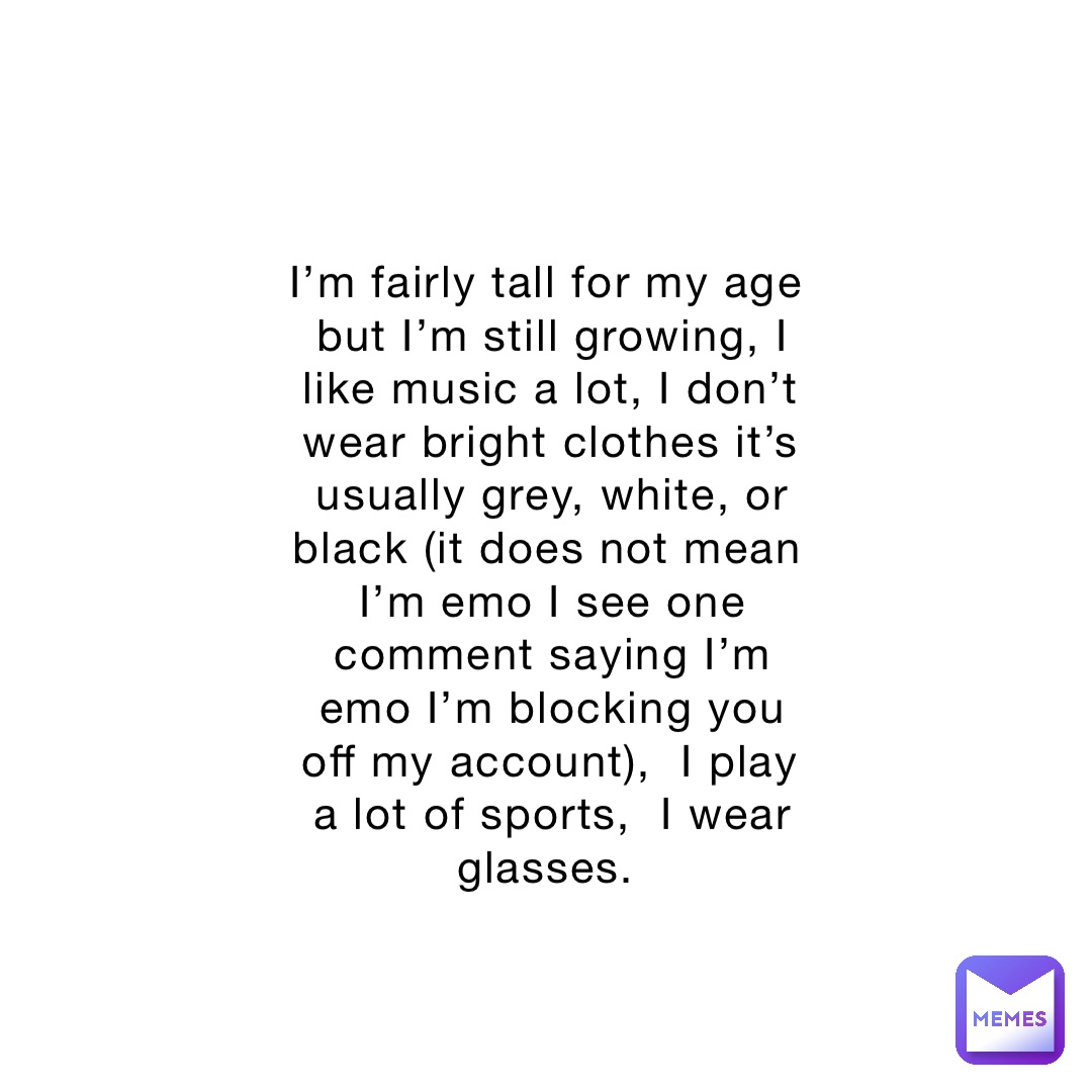 I’m fairly tall for my age but I’m still growing, I like music a lot, I don’t wear bright clothes it’s usually grey, white, or black (it does not mean I’m emo I see one comment saying I’m emo I’m blocking you off my account),  I play a lot of sports,  I wear glasses.